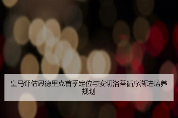 皇马评估恩德里克首季定位与安切洛蒂循序渐进培养规划