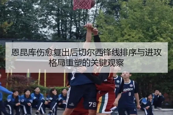 恩昆库伤愈复出后切尔西锋线排序与进攻格局重塑的关键观察