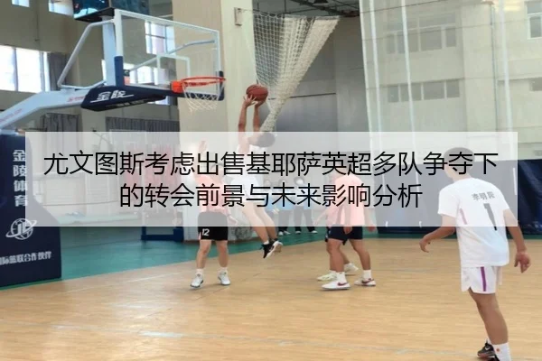 尤文图斯考虑出售基耶萨英超多队争夺下的转会前景与未来影响分析
