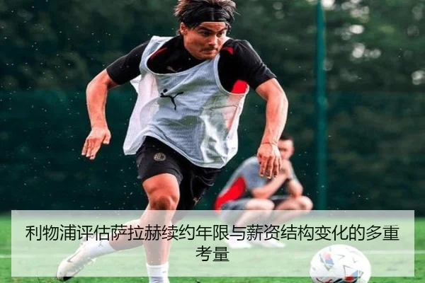 利物浦评估萨拉赫续约年限与薪资结构变化的多重考量