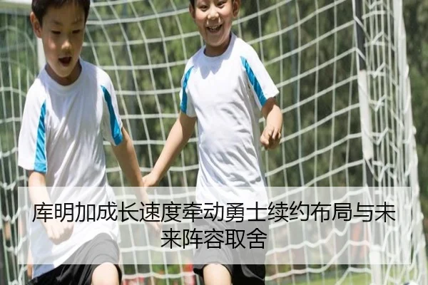 库明加成长速度牵动勇士续约布局与未来阵容取舍