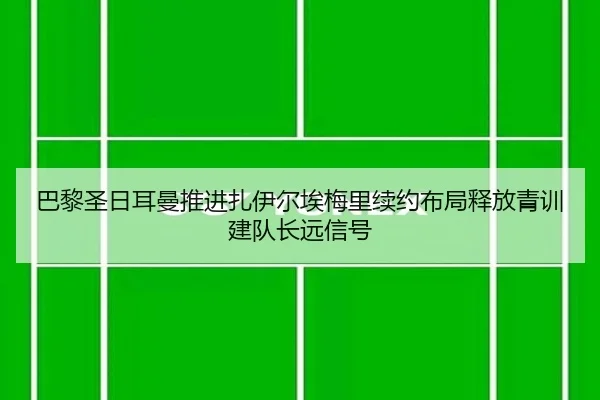巴黎圣日耳曼推进扎伊尔埃梅里续约布局释放青训建队长远信号